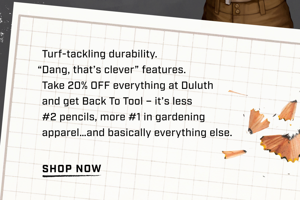 Turf-tackling durability. “Dang, that’s clever” features. Take 20% OFF everything at Duluth and get Back To Tool – it’s less #2 pencils, more #1 in gardening apparel…and basically everything else. - Shop Now