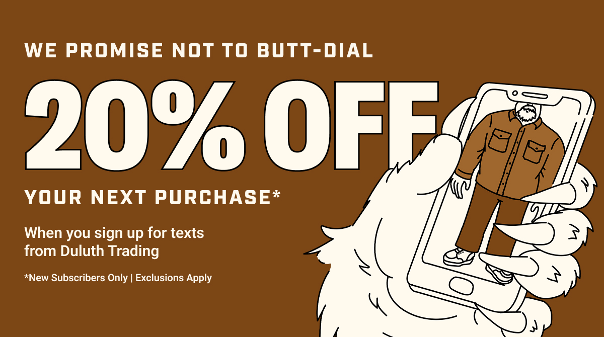 We Promise Not to Butt-Dial - 20 Off Your Next Purchase* - When You Sign Up For Texts From Duluth Trading - *New Subscribers Only | Exclusions Apply